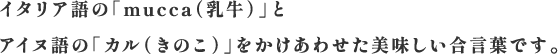 イタリア語の「mucca（乳牛）」とアイヌ語の「カル（きのこ）」をかけあわせた美味しい合言葉です。